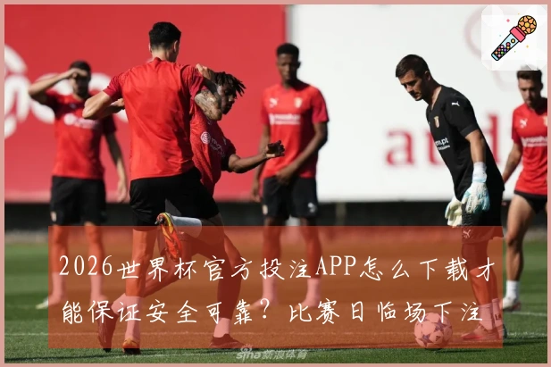 2026世界杯官方投注APP怎么下载才能保证安全可靠？比赛日临场下注前应注意哪些事项